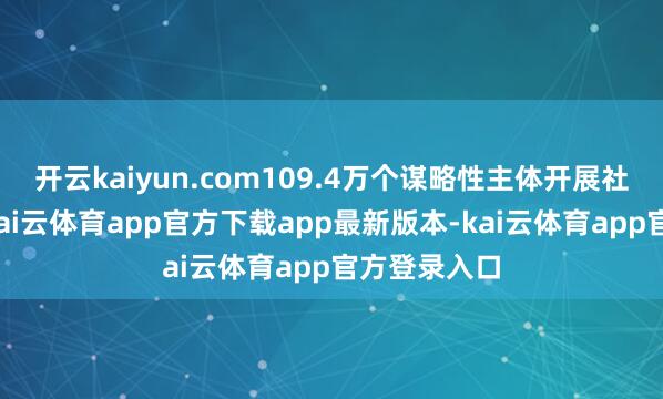 开云kaiyun.com109.4万个谋略性主体开展社会化工作-kai云体育app官方下载app最新版本-kai云体育app官方登录入口