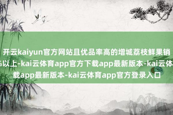 开云kaiyun官方网站且优品率高的增城荔枝鲜果销售量占总产量的90%以上-kai云体育app官方下载app最新版本-kai云体育app官方登录入口