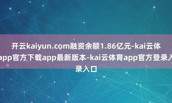 开云kaiyun.com融资余额1.86亿元-kai云体育app官方下载app最新版本-kai云体育app官方登录入口