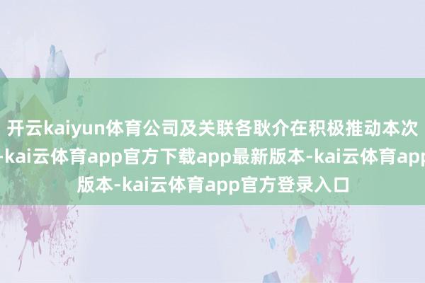 开云kaiyun体育公司及关联各耿介在积极推动本次走动关连责任-kai云体育app官方下载app最新版本-kai云体育app官方登录入口