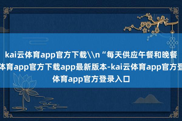 kai云体育app官方下载\n“每天供应午餐和晚餐-kai云体育app官方下载app最新版本-kai云体育app官方登录入口