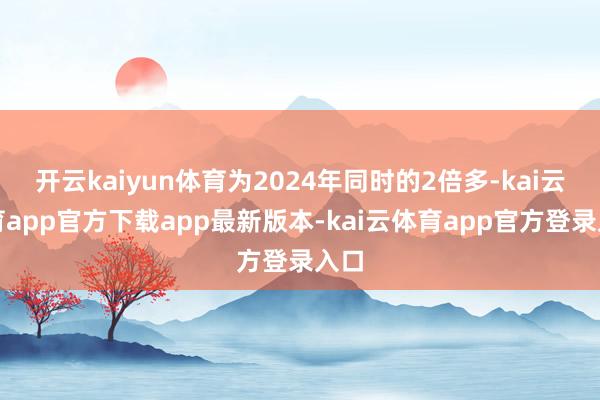 开云kaiyun体育为2024年同时的2倍多-kai云体育app官方下载app最新版本-kai云体育app官方登录入口