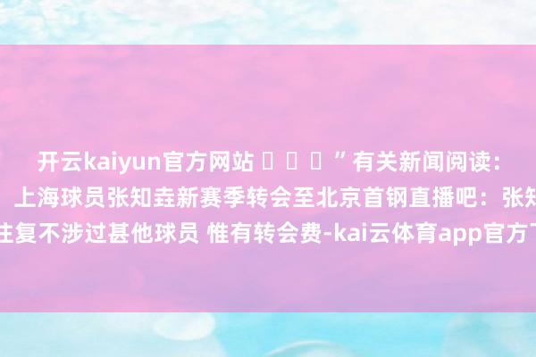 开云kaiyun官方网站 ​​​”有关新闻阅读：上季曾加盟西丙球队！沪记：上海球员张知垚新赛季转会至北京首钢直播吧：张知垚转会北京首钢的往复不涉过甚他球员 惟有转会费-kai云体育app官方下载app最新版本-kai云体育app官方登录入口