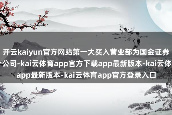 开云kaiyun官方网站第一大买入营业部为国金证券股份有限公司深圳分公司-kai云体育app官方下载app最新版本-kai云体育app官方登录入口