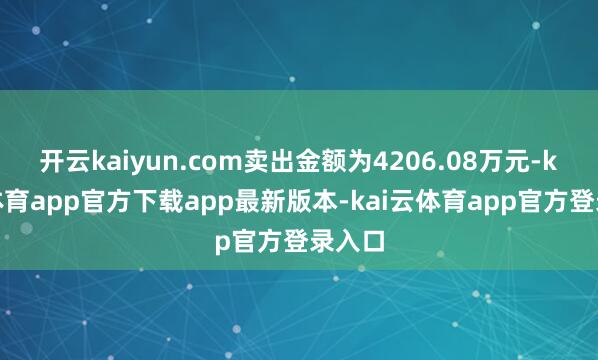 开云kaiyun.com卖出金额为4206.08万元-kai云体育app官方下载app最新版本-kai云体育app官方登录入口