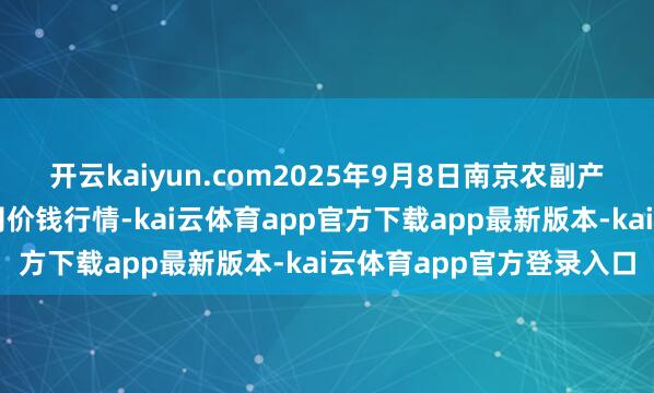 开云kaiyun.com2025年9月8日南京农副产物物发配送中心有限公司价钱行情-kai云体育app官方下载app最新版本-kai云体育app官方登录入口