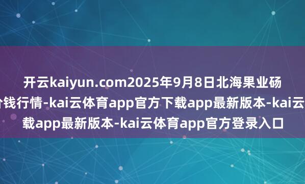 开云kaiyun.com2025年9月8日北海果业砀山惠丰阛阓有限公司价钱行情-kai云体育app官方下载app最新版本-kai云体育app官方登录入口