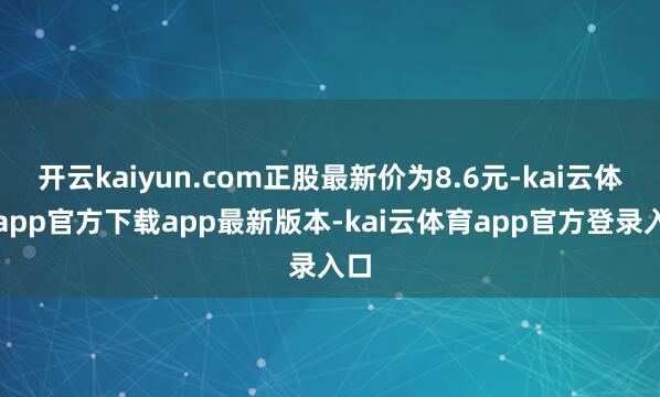 开云kaiyun.com正股最新价为8.6元-kai云体育app官方下载app最新版本-kai云体育app官方登录入口