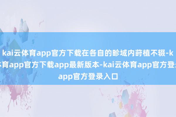 kai云体育app官方下载在各自的畛域内莳植不辍-kai云体育app官方下载app最新版本-kai云体育app官方登录入口