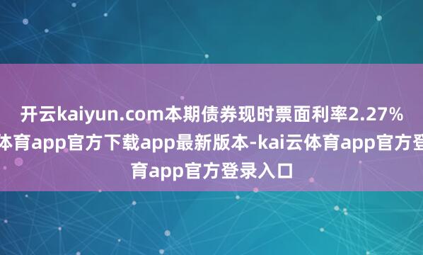 开云kaiyun.com本期债券现时票面利率2.27%-kai云体育app官方下载app最新版本-kai云体育app官方登录入口