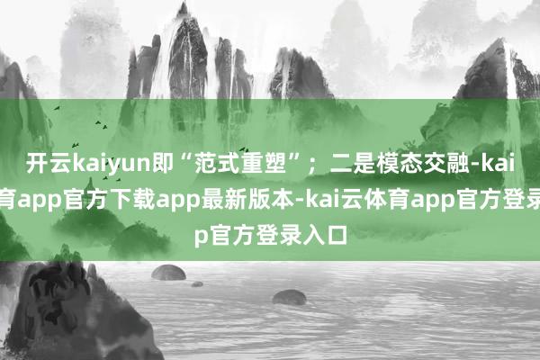 开云kaiyun即“范式重塑”；二是模态交融-kai云体育app官方下载app最新版本-kai云体育app官方登录入口