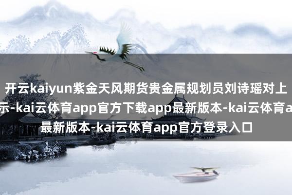 开云kaiyun紫金天风期货贵金属规划员刘诗瑶对上海证券报记者暗示-kai云体育app官方下载app最新版本-kai云体育app官方登录入口