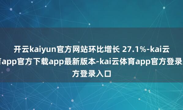 开云kaiyun官方网站环比增长 27.1%-kai云体育app官方下载app最新版本-kai云体育app官方登录入口