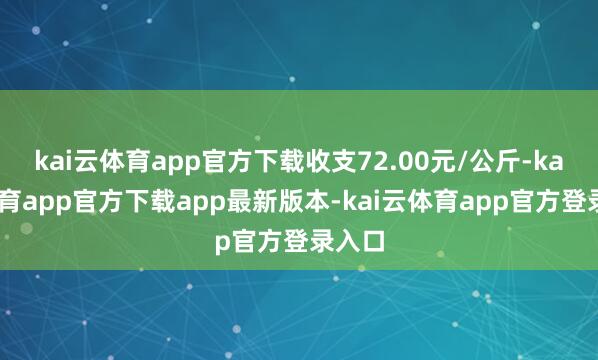 kai云体育app官方下载收支72.00元/公斤-kai云体育app官方下载app最新版本-kai云体育app官方登录入口