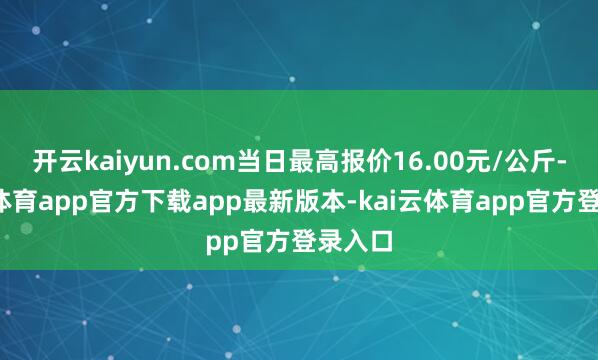 开云kaiyun.com当日最高报价16.00元/公斤-kai云体育app官方下载app最新版本-kai云体育app官方登录入口