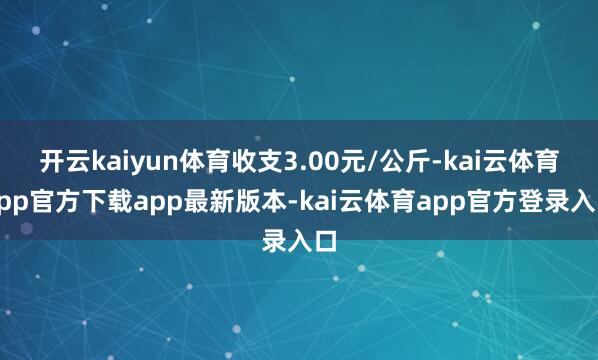 开云kaiyun体育收支3.00元/公斤-kai云体育app官方下载app最新版本-kai云体育app官方登录入口