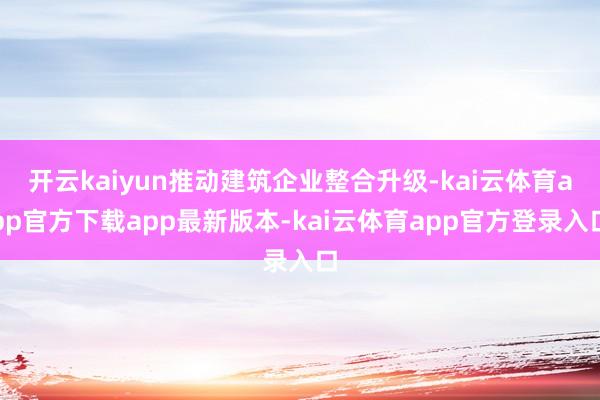 开云kaiyun推动建筑企业整合升级-kai云体育app官方下载app最新版本-kai云体育app官方登录入口