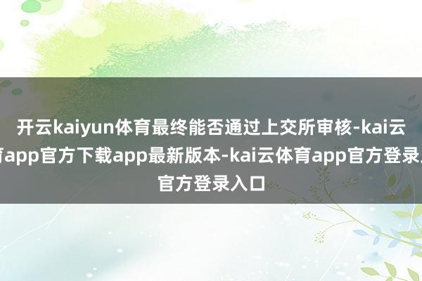 开云kaiyun体育最终能否通过上交所审核-kai云体育app官方下载app最新版本-kai云体育app官方登录入口