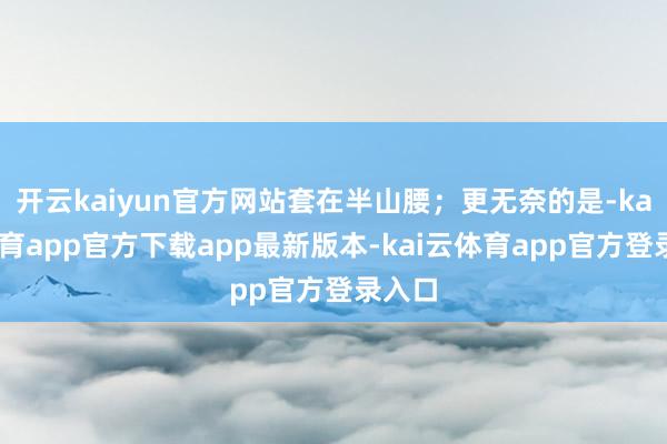 开云kaiyun官方网站套在半山腰；更无奈的是-kai云体育app官方下载app最新版本-kai云体育app官方登录入口