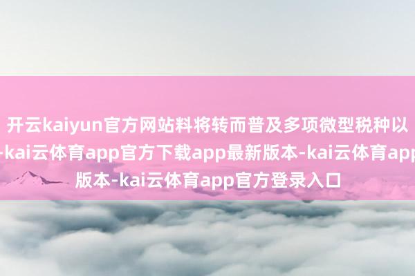 开云kaiyun官方网站料将转而普及多项微型税种以填补财政缺口-kai云体育app官方下载app最新版本-kai云体育app官方登录入口