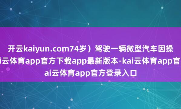 开云kaiyun.com74岁）驾驶一辆微型汽车因操作不妥-kai云体育app官方下载app最新版本-kai云体育app官方登录入口