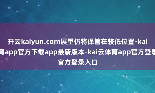 开云kaiyun.com展望仍将保管在较低位置-kai云体育app官方下载app最新版本-kai云体育app官方登录入口