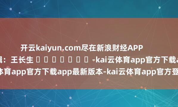 开云kaiyun.com尽在新浪财经APP            						背负剪辑：王长生 							-kai云体育app官方下载app最新版本-kai云体育app官方登录入口