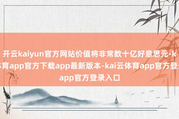 开云kaiyun官方网站价值将非常数十亿好意思元-kai云体育app官方下载app最新版本-kai云体育app官方登录入口