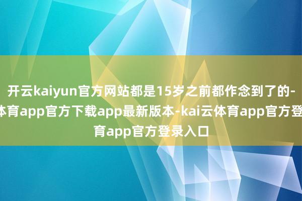 开云kaiyun官方网站都是15岁之前都作念到了的-kai云体育app官方下载app最新版本-kai云体育app官方登录入口