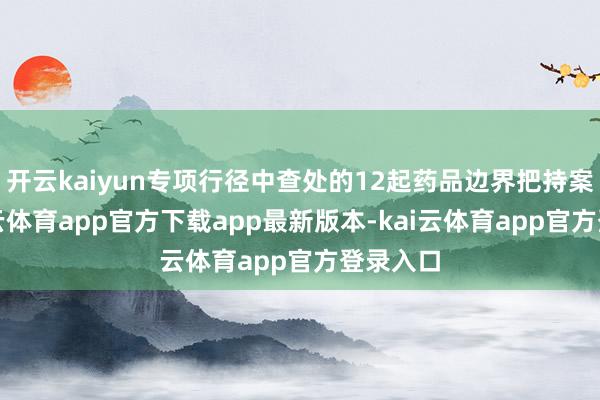 开云kaiyun专项行径中查处的12起药品边界把持案件-kai云体育app官方下载app最新版本-kai云体育app官方登录入口