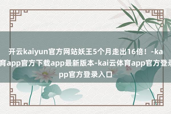 开云kaiyun官方网站妖王5个月走出16倍！-kai云体育app官方下载app最新版本-kai云体育app官方登录入口