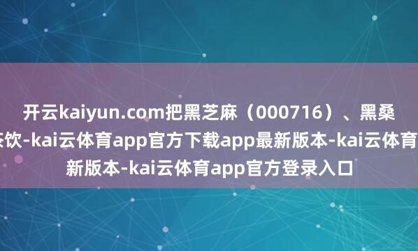 开云kaiyun.com把黑芝麻（000716）、黑桑葚等食材融入新茶饮-kai云体育app官方下载app最新版本-kai云体育app官方登录入口