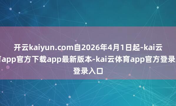 开云kaiyun.com自2026年4月1日起-kai云体育app官方下载app最新版本-kai云体育app官方登录入口
