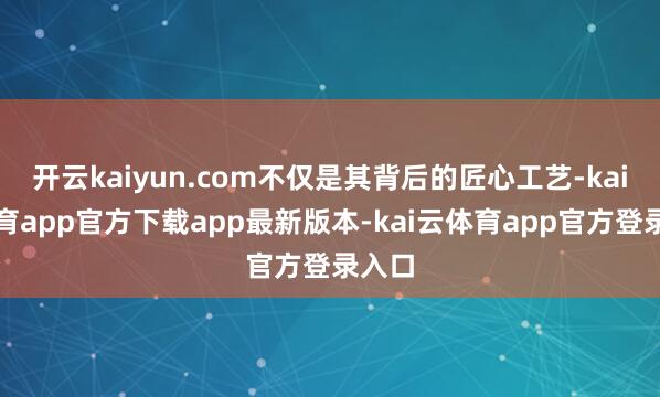 开云kaiyun.com不仅是其背后的匠心工艺-kai云体育app官方下载app最新版本-kai云体育app官方登录入口